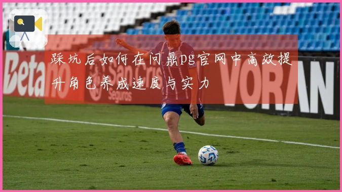 踩坑后如何在问鼎pg官网中高效提升角色养成速度与实力