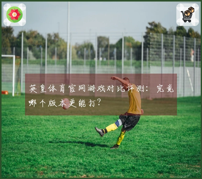 英皇体育官网游戏对比评测：究竟哪个版本更能打？