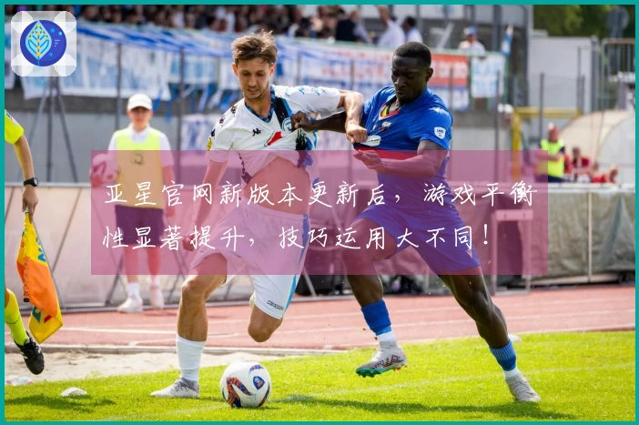 亚星官网新版本更新后，游戏平衡性显著提升，技巧运用大不同！