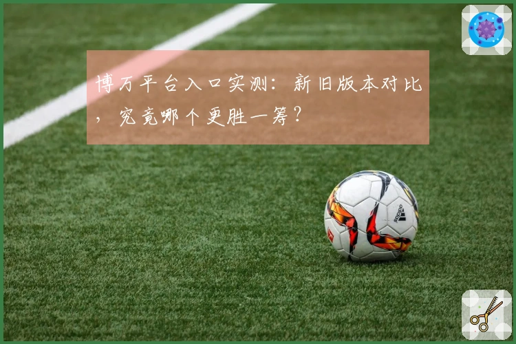 博万平台入口实测：新旧版本对比，究竟哪个更胜一筹？