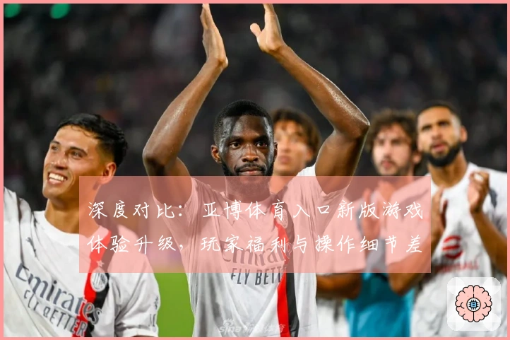深度对比：亚博体育入口新版游戏体验升级，玩家福利与操作细节差异分析