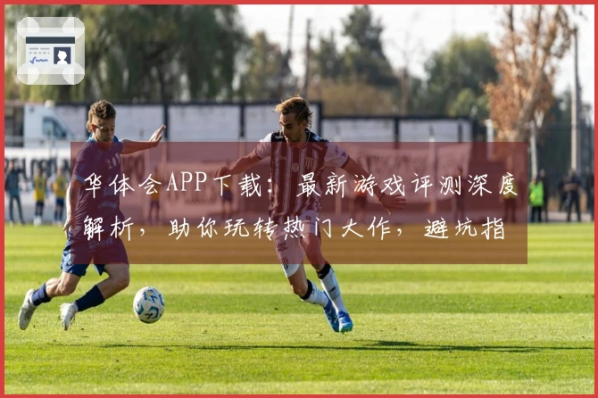 华体会APP下载:最新游戏评测深度解析,助你玩转热门大作,避坑指南不容错过