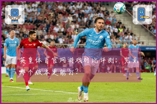 英皇体育官网游戏对比评测：究竟哪个版本更能打？