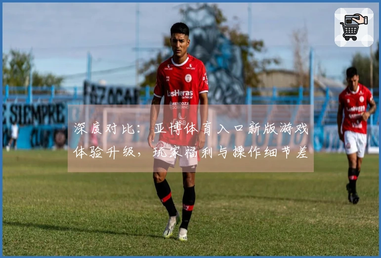 深度对比：亚博体育入口新版游戏体验升级，玩家福利与操作细节差异分析