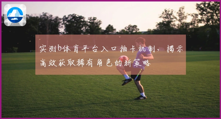 实测b体育平台入口抽卡机制，揭示高效获取稀有角色的新策略