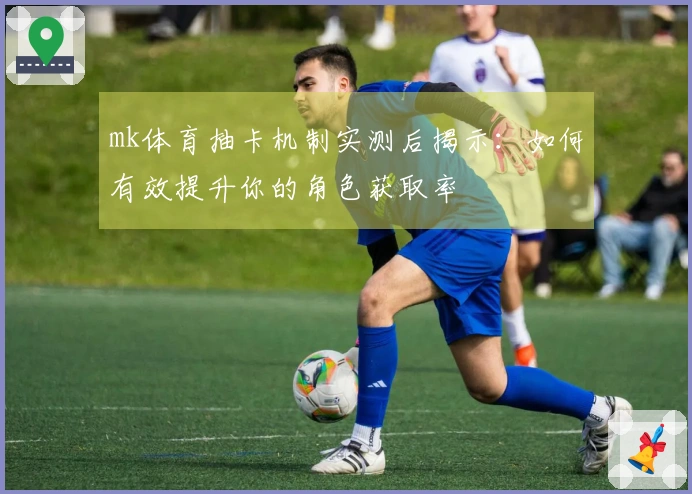 mk体育抽卡机制实测后揭示：如何有效提升你的角色获取率