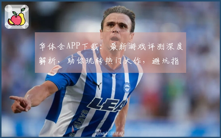 华体会APP下载：最新游戏评测深度解析，助你玩转热门大作，避坑指南不容错过