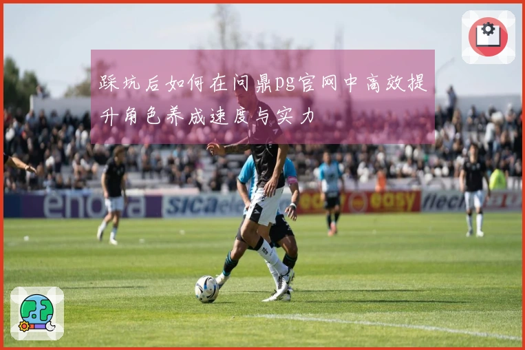 踩坑后如何在问鼎pg官网中高效提升角色养成速度与实力